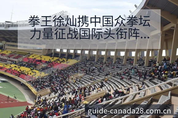 拳王徐灿携中国众拳坛力量征战国际头衔阵容影响深度观察 - 加拿大28app
